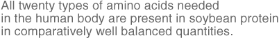 All twenty types of amino acids needed in the human body are present in soybean protein in comparatively well balanced quantities.