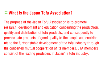 What is the Japan Tofu Association?:The purpose of the Japan Tofu Association is to promote research, development and education concerning the production, quality and distribution of tofu products, and consequently to provide safe products of good quality to the people and contribute to the further stable development of the tofu industry through the concerted mutual cooperation of its members. JTA members consist of the leading producers in Japan�fs tofu industry.