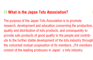 What is the Japan Tofu Association?:The purpose of the Japan Tofu Association is to promote research, development and education concerning the production, quality and distribution of tofu products, and consequently to provide safe products of good quality to the people and contribute to the further stable development of the tofu industry through the concerted mutual cooperation of its members. JTA members consist of the leading producers in Japan’s tofu industry.