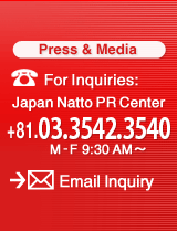 For Inquiries: Japan Natto PR Center +81.03.3432.0718 M-F9:30AM�`