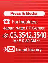 For Inquiries: Japan Natto PR Center +81.03.3432.0718 M-F9:30AM〜