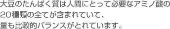 大豆のたんぱく質は人間にとって必要なアミノ酸の20種類の全てが含まれていて、量も比較的バランスがとれています。