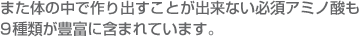 また体の中で作り出すことが出来ない必須アミノ酸も9種類が豊富に含まれています。